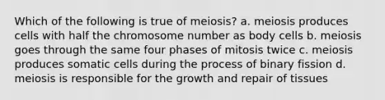 Which of the following is true of meiosis? a. meiosis produces cells with half the chromosome number as body cells b. meiosis goes through the same four phases of mitosis twice c. meiosis produces somatic cells during the process of binary fission d. meiosis is responsible for the growth and repair of tissues