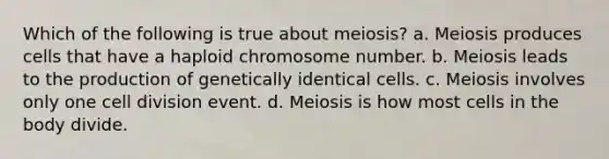 Which of the following is true about meiosis? a. Meiosis produces cells that have a haploid chromosome number. b. Meiosis leads to the production of genetically identical cells. c. Meiosis involves only one cell division event. d. Meiosis is how most cells in the body divide.