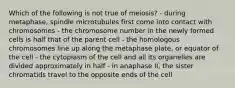 Which of the following is not true of meiosis? - during metaphase, spindle microtubules first come into contact with chromosomes - the chromosome number in the newly formed cells is half that of the parent cell - the homologous chromosomes line up along the metaphase plate, or equator of the cell - the cytoplasm of the cell and all its organelles are divided approximately in half - in anaphase II, the sister chromatids travel to the opposite ends of the cell