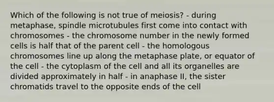 Which of the following is not true of meiosis? - during metaphase, spindle microtubules first come into contact with chromosomes - the chromosome number in the newly formed cells is half that of the parent cell - the homologous chromosomes line up along the metaphase plate, or equator of the cell - the cytoplasm of the cell and all its organelles are divided approximately in half - in anaphase II, the sister chromatids travel to the opposite ends of the cell