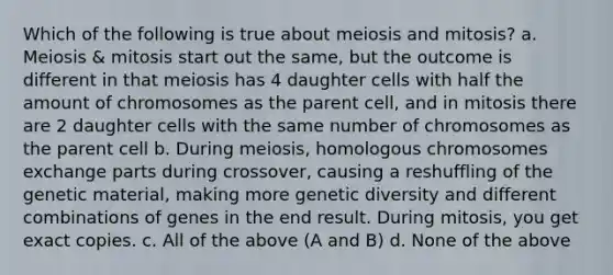 Which of the following is true about meiosis and mitosis? a. Meiosis & mitosis start out the same, but the outcome is different in that meiosis has 4 daughter cells with half the amount of chromosomes as the parent cell, and in mitosis there are 2 daughter cells with the same number of chromosomes as the parent cell b. During meiosis, homologous chromosomes exchange parts during crossover, causing a reshuffling of the genetic material, making more genetic diversity and different combinations of genes in the end result. During mitosis, you get exact copies. c. All of the above (A and B) d. None of the above