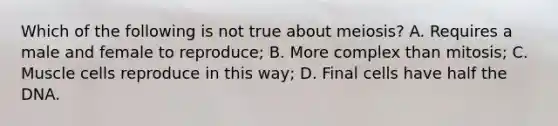 Which of the following is not true about meiosis? A. Requires a male and female to reproduce; B. More complex than mitosis; C. Muscle cells reproduce in this way; D. Final cells have half the DNA.