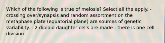 Which of the following is true of meiosis? Select all the apply. - crossing over/synapsis and random assortment on the metaphase plate (equatorial plane) are sources of genetic variability. - 2 diploid daughter cells are made - there is one <a href='https://www.questionai.com/knowledge/kjHVAH8Me4-cell-division' class='anchor-knowledge'>cell division</a>