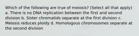 Which of the following are true of meiosis? (Select all that apply) a. There is no DNA replication between the first and second division b. Sister chromatids separate at the first division c. Meiosis reduces ploidy d. Homologous chromosomes separate at the second division