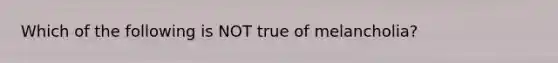 Which of the following is NOT true of melancholia?