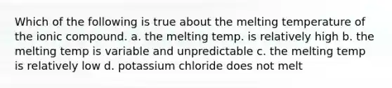 Which of the following is true about the melting temperature of the ionic compound. a. the melting temp. is relatively high b. the melting temp is variable and unpredictable c. the melting temp is relatively low d. potassium chloride does not melt