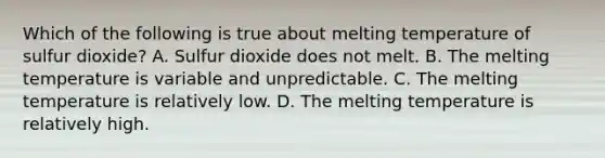 Which of the following is true about melting temperature of sulfur dioxide? A. Sulfur dioxide does not melt. B. The melting temperature is variable and unpredictable. C. The melting temperature is relatively low. D. The melting temperature is relatively high.