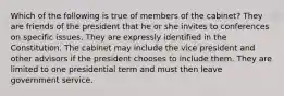 Which of the following is true of members of the cabinet? They are friends of the president that he or she invites to conferences on specific issues. They are expressly identified in the Constitution. The cabinet may include the vice president and other advisors if the president chooses to include them. They are limited to one presidential term and must then leave government service.