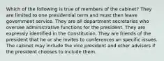 Which of the following is true of members of the cabinet? They are limited to one presidential term and must then leave government service. They are all department secretaries who oversee administrative functions for the president. They are expressly identified in the Constitution. They are friends of the president that he or she invites to conferences on specific issues. The cabinet may include the vice president and other advisors if the president chooses to include them.