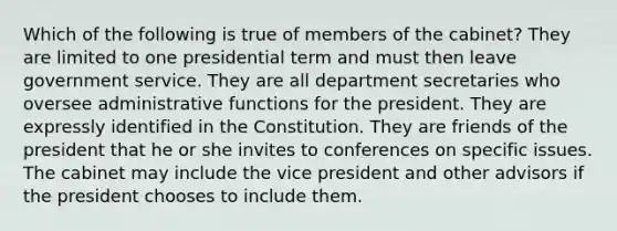 Which of the following is true of members of the cabinet? They are limited to one presidential term and must then leave government service. They are all department secretaries who oversee administrative functions for the president. They are expressly identified in the Constitution. They are friends of the president that he or she invites to conferences on specific issues. The cabinet may include the vice president and other advisors if the president chooses to include them.