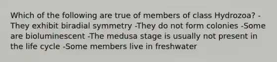 Which of the following are true of members of class Hydrozoa? -They exhibit biradial symmetry -They do not form colonies -Some are bioluminescent -The medusa stage is usually not present in the life cycle -Some members live in freshwater