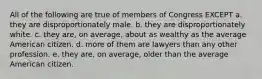 All of the following are true of members of Congress EXCEPT a. they are disproportionately male. b. they are disproportionately white. c. they are, on average, about as wealthy as the average American citizen. d. more of them are lawyers than any other profession. e. they are, on average, older than the average American citizen.