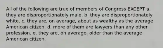 All of the following are true of members of Congress EXCEPT a. they are disproportionately male. b. they are disproportionately white. c. they are, on average, about as wealthy as the average American citizen. d. more of them are lawyers than any other profession. e. they are, on average, older than the average American citizen.