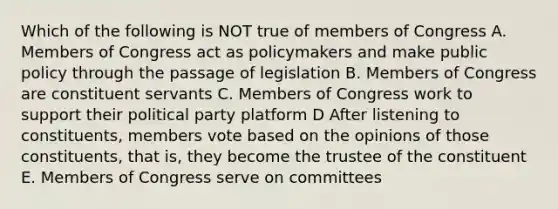 Which of the following is NOT true of members of Congress A. Members of Congress act as policymakers and make public policy through the passage of legislation B. Members of Congress are constituent servants C. Members of Congress work to support their political party platform D After listening to constituents, members vote based on the opinions of those constituents, that is, they become the trustee of the constituent E. Members of Congress serve on committees