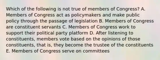 Which of the following is not true of members of Congress? A. Members of Congress act as policymakers and make public policy through the passage of legislation B. Members of Congress are constituent servants C. Members of Congress work to support their political party platform D. After listening to constituents, members vote based on the opinions of those constituents, that is, they become the trustee of the constituents E. Members of Congress serve on committees