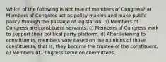 Which of the following is Not true of members of Congress? a) Members of Congress act as policy makers and make public policy through the passage of legislation. b) Members of Congress are constituent servants. c) Members of Congress work to support their political party platform. d) After listening to constituents, members vote based on the opinions of those constituents, that is, they become the trustee of the constituent. e) Members of Congress serve on committees.