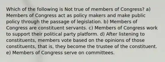 Which of the following is Not true of members of Congress? a) Members of Congress act as policy makers and make public policy through the passage of legislation. b) Members of Congress are constituent servants. c) Members of Congress work to support their political party platform. d) After listening to constituents, members vote based on the opinions of those constituents, that is, they become the trustee of the constituent. e) Members of Congress serve on committees.