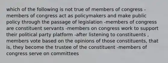 which of the following is not true of members of congress -members of congress act as policymakers and make public policy through the passage of legislation -members of congress are constituent servants -members on congress work to support their political party platform -after listening to constituents , members vote based on the opinions of those constituents, that is, they become the trustee of the constituent -members of congress serve on committees