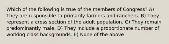 Which of the following is true of the members of Congress? A) They are responsible to primarily farmers and ranchers. B) They represent a cross section of the adult population. C) They remain predominantly male. D) They include a proportionate number of working class backgrounds. E) None of the above