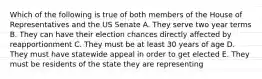 Which of the following is true of both members of the House of Representatives and the US Senate A. They serve two year terms B. They can have their election chances directly affected by reapportionment C. They must be at least 30 years of age D. They must have statewide appeal in order to get elected E. They must be residents of the state they are representing