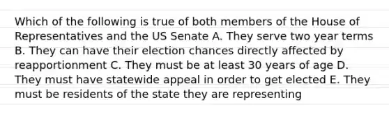 Which of the following is true of both members of the House of Representatives and the US Senate A. They serve two year terms B. They can have their election chances directly affected by reapportionment C. They must be at least 30 years of age D. They must have statewide appeal in order to get elected E. They must be residents of the state they are representing