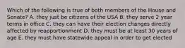 Which of the following is true of both members of the House and Senate? A. they just be citizens of the USA B. they serve 2 year terms in office C. they can have their election changes directly affected by reapportionment D. they must be at least 30 years of age E. they must have statewide appeal in order to get elected