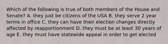 Which of the following is true of both members of the House and Senate? A. they just be citizens of the USA B. they serve 2 year terms in office C. they can have their election changes directly affected by reapportionment D. they must be at least 30 years of age E. they must have statewide appeal in order to get elected