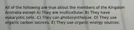 All of the following are true about the members of the Kingdom Animalia except A) They are multicellular. B) They have eukaryotic cells. C) They can photosynthesize. D) They use organic carbon sources. E) They use organic energy sources.