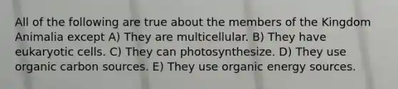 All of the following are true about the members of the Kingdom Animalia except A) They are multicellular. B) They have eukaryotic cells. C) They can photosynthesize. D) They use organic carbon sources. E) They use organic energy sources.