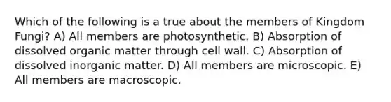 Which of the following is a true about the members of Kingdom Fungi? A) All members are photosynthetic. B) Absorption of dissolved organic matter through cell wall. C) Absorption of dissolved inorganic matter. D) All members are microscopic. E) All members are macroscopic.