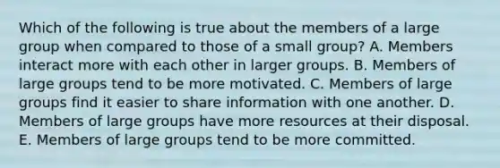 Which of the following is true about the members of a large group when compared to those of a small group? A. Members interact more with each other in larger groups. B. Members of large groups tend to be more motivated. C. Members of large groups find it easier to share information with one another. D. Members of large groups have more resources at their disposal. E. Members of large groups tend to be more committed.