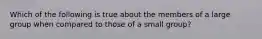 Which of the following is true about the members of a large group when compared to those of a small group?