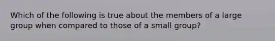 Which of the following is true about the members of a large group when compared to those of a small group?