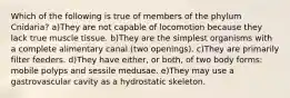 Which of the following is true of members of the phylum Cnidaria? a)They are not capable of locomotion because they lack true muscle tissue. b)They are the simplest organisms with a complete alimentary canal (two openings). c)They are primarily filter feeders. d)They have either, or both, of two body forms: mobile polyps and sessile medusae. e)They may use a gastrovascular cavity as a hydrostatic skeleton.