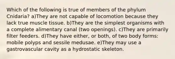 Which of the following is true of members of the phylum Cnidaria? a)They are not capable of locomotion because they lack true muscle tissue. b)They are the simplest organisms with a complete alimentary canal (two openings). c)They are primarily filter feeders. d)They have either, or both, of two body forms: mobile polyps and sessile medusae. e)They may use a gastrovascular cavity as a hydrostatic skeleton.