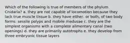 Which of the following is true of members of the phylum Cnidaria? a. they are not capable of locomotion because they lack true muscle tissue b. they have either, or both, of two body forms: sessile polyps and mobile medusae c. they are the simplest organisms with a complete alimentary canal (two openings) d. they are primarily autotrophs e. they develop from three embryonic tissue layers