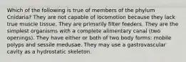 Which of the following is true of members of the phylum Cnidaria? They are not capable of locomotion because they lack true muscle tissue. They are primarily filter feeders. They are the simplest organisms with a complete alimentary canal (two openings). They have either or both of two body forms: mobile polyps and sessile medusae. They may use a gastrovascular cavity as a hydrostatic skeleton.