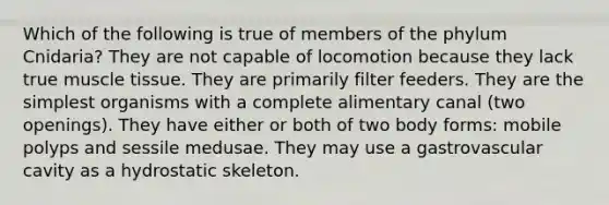 Which of the following is true of members of the phylum Cnidaria? They are not capable of locomotion because they lack true <a href='https://www.questionai.com/knowledge/kMDq0yZc0j-muscle-tissue' class='anchor-knowledge'>muscle tissue</a>. They are primarily filter feeders. They are the simplest organisms with a complete alimentary canal (two openings). They have either or both of two body forms: mobile polyps and sessile medusae. They may use a gastrovascular cavity as a hydrostatic skeleton.