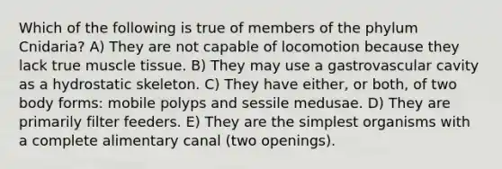 Which of the following is true of members of the phylum Cnidaria? A) They are not capable of locomotion because they lack true muscle tissue. B) They may use a gastrovascular cavity as a hydrostatic skeleton. C) They have either, or both, of two body forms: mobile polyps and sessile medusae. D) They are primarily filter feeders. E) They are the simplest organisms with a complete alimentary canal (two openings).