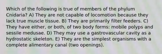 Which of the following is true of members of the phylum Cnidaria? A) They are not capable of locomotion because they lack true <a href='https://www.questionai.com/knowledge/kMDq0yZc0j-muscle-tissue' class='anchor-knowledge'>muscle tissue</a>. B) They are primarily filter feeders. C) They have either, or both, of two body forms: mobile polyps and sessile medusae. D) They may use a gastrovascular cavity as a hydrostatic skeleton. E) They are the simplest organisms with a complete alimentary canal (two openings).