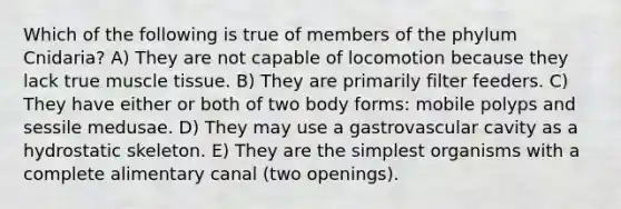 Which of the following is true of members of the phylum Cnidaria? A) They are not capable of locomotion because they lack true muscle tissue. B) They are primarily filter feeders. C) They have either or both of two body forms: mobile polyps and sessile medusae. D) They may use a gastrovascular cavity as a hydrostatic skeleton. E) They are the simplest organisms with a complete alimentary canal (two openings).