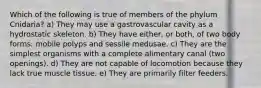 Which of the following is true of members of the phylum Cnidaria? a) They may use a gastrovascular cavity as a hydrostatic skeleton. b) They have either, or both, of two body forms: mobile polyps and sessile medusae. c) They are the simplest organisms with a complete alimentary canal (two openings). d) They are not capable of locomotion because they lack true muscle tissue. e) They are primarily filter feeders.