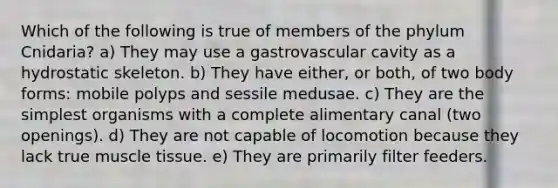 Which of the following is true of members of the phylum Cnidaria? a) They may use a gastrovascular cavity as a hydrostatic skeleton. b) They have either, or both, of two body forms: mobile polyps and sessile medusae. c) They are the simplest organisms with a complete alimentary canal (two openings). d) They are not capable of locomotion because they lack true muscle tissue. e) They are primarily filter feeders.