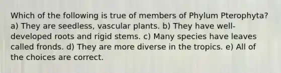 Which of the following is true of members of Phylum Pterophyta? a) They are seedless, vascular plants. b) They have well-developed roots and rigid stems. c) Many species have leaves called fronds. d) They are more diverse in the tropics. e) All of the choices are correct.