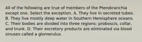 All of the following are true of members of the Pterobranchia except one. Select the exception. A. They live in secreted tubes. B. They live mostly deep water in Southern Hemisphere oceans. C. Their bodies are divided into three regions: proboscis, collar, and trunk. D. Their excretory products are eliminated via blood sinuses called a glomerulus.