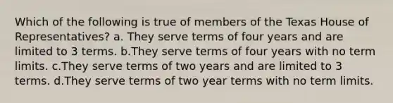 Which of the following is true of members of the Texas House of Representatives? a. They serve terms of four years and are limited to 3 terms. b.They serve terms of four years with no term limits. c.They serve terms of two years and are limited to 3 terms. d.They serve terms of two year terms with no term limits.