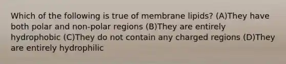 Which of the following is true of membrane lipids? (A)They have both polar and non-polar regions (B)They are entirely hydrophobic (C)They do not contain any charged regions (D)They are entirely hydrophilic