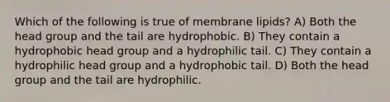 Which of the following is true of membrane lipids? A) Both the head group and the tail are hydrophobic. B) They contain a hydrophobic head group and a hydrophilic tail. C) They contain a hydrophilic head group and a hydrophobic tail. D) Both the head group and the tail are hydrophilic.