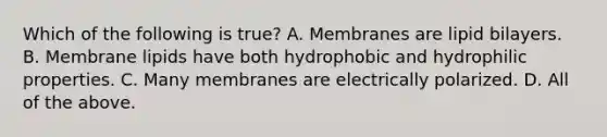 Which of the following is true? A. Membranes are lipid bilayers. B. Membrane lipids have both hydrophobic and hydrophilic properties. C. Many membranes are electrically polarized. D. All of the above.