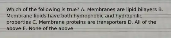 Which of the following is true? A. Membranes are lipid bilayers B. Membrane lipids have both hydrophobic and hydrophilic properties C. Membrane proteins are transporters D. All of the above E. None of the above